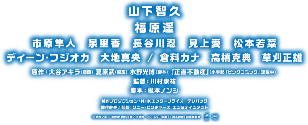 山下智久　福原遥　市原隼人　泉里香　長谷川忍　見上愛　松本若菜　ディーン・フジオカ　大地真央 / 倉科カナ　高橋克典　草刈正雄　原作：大谷アキラ（漫画）夏原武（原案）水野光博（脚本）『正直不動産』（小学館「ビッグコミック」連載中）　監督：川村泰祐　脚本：根本ノンジ　制作プロダクション：NHKエンタープライズ　テレパック　製作幹事 / 配給：ソニー・ピクチャーズ エンタテインメント©大谷アキラ・夏原武・水野光博／小学館　©2026 映画『正直不動産』製作委員会